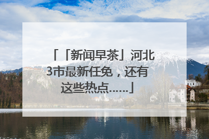 「新闻早茶」河北3市最新任免，还有这些热点……