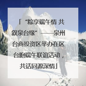 “粽享端午情 共叙泉台缘”——泉州台商投资区举办在区台胞端午联谊活动，共话同源深情