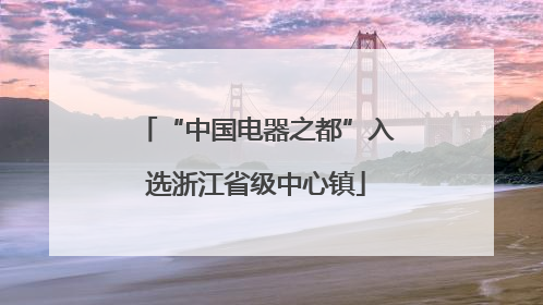 “中国电器之都”入选浙江省级中心镇