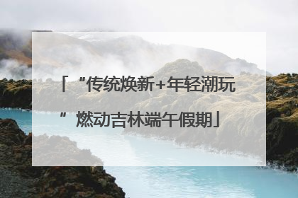 “传统焕新+年轻潮玩”燃动吉林端午假期
