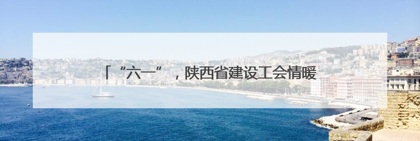 “六一”，陕西省建设工会情暖“一带一路”沿线建设者子女