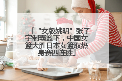 “女版姚明”张子宇制霸篮下，中国女篮大胜日本女篮取热身赛四连胜