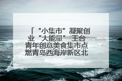 “小集市”凝聚创业“大能量” 王台青年创意美食集市点燃青岛西海岸新区北部新城夜经济