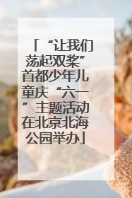 “让我们荡起双桨”首都少年儿童庆“六一”主题活动在北京北海公园举办