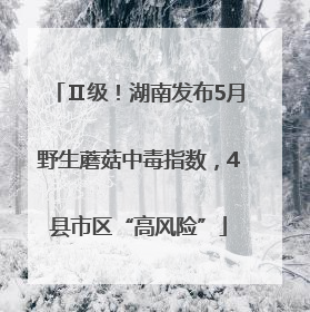 Ⅱ级！湖南发布5月野生蘑菇中毒指数，4县市区“高风险”