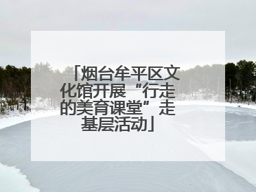 烟台牟平区文化馆开展“行走的美育课堂”走基层活动