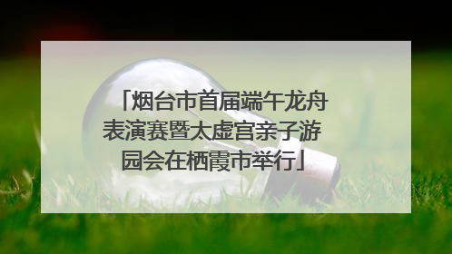 烟台市首届端午龙舟表演赛暨太虚宫亲子游园会在栖霞市举行