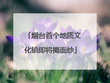 烟台首个地质文化镇即将揭面纱