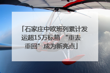 石家庄中欧班列累计发运超15万标箱 “重去重回”成为新亮点