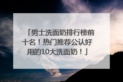 男士洗面奶排行榜前十名！热门推荐公认好用的10大洗面奶！