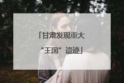 甘肃发现重大“王国”遗迹