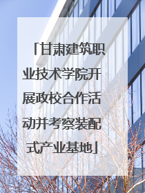 甘肃建筑职业技术学院开展政校合作活动并考察装配式产业基地