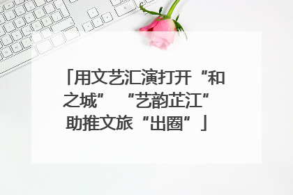 用文艺汇演打开“和之城” “艺韵芷江”助推文旅“出圈”