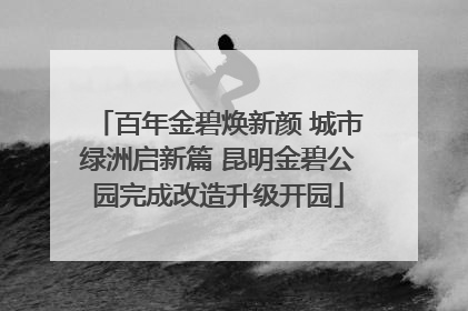 百年金碧焕新颜 城市绿洲启新篇 昆明金碧公园完成改造升级开园