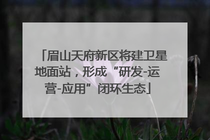 眉山天府新区将建卫星地面站，形成“研发-运营-应用”闭环生态