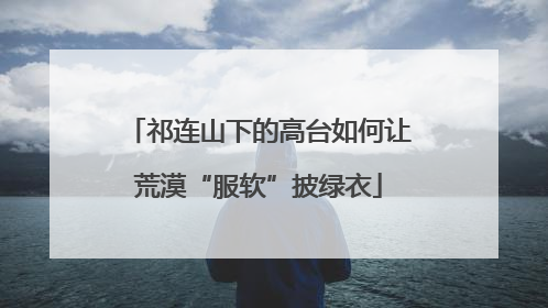 祁连山下的高台如何让荒漠“服软”披绿衣