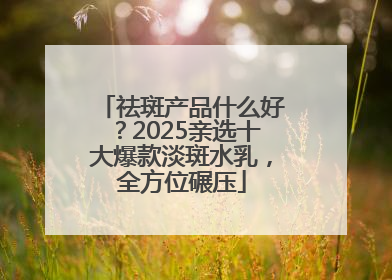 祛斑产品什么好？2025亲选十大爆款淡斑水乳，全方位碾压