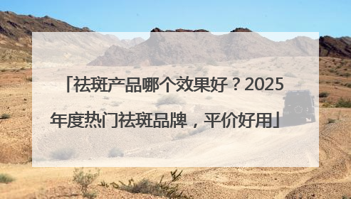 祛斑产品哪个效果好？2025年度热门祛斑品牌，平价好用
