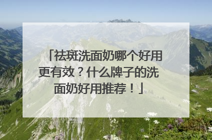祛斑洗面奶哪个好用更有效？什么牌子的洗面奶好用推荐！