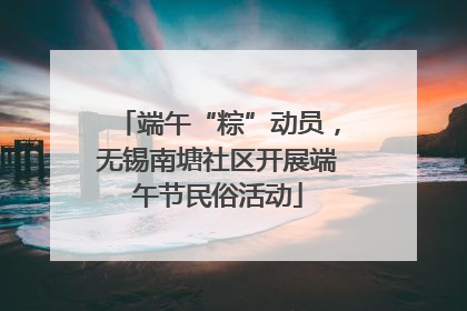 端午“粽”动员，无锡南塘社区开展端午节民俗活动