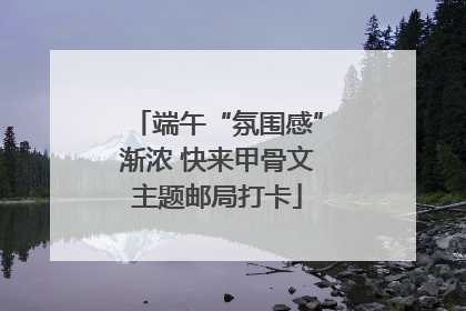 端午“氛围感”渐浓 快来甲骨文主题邮局打卡