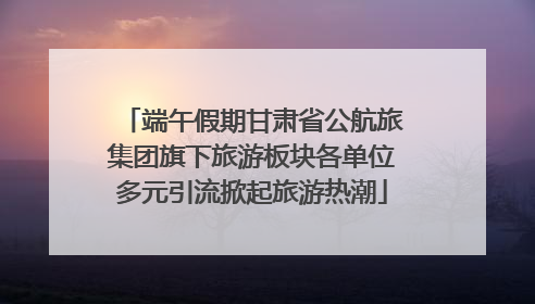 端午假期甘肃省公航旅集团旗下旅游板块各单位多元引流掀起旅游热潮