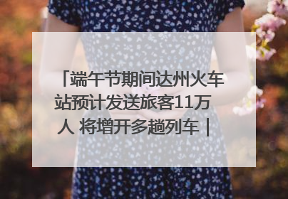 端午节期间达州火车站预计发送旅客11万人 将增开多趟列车｜网络中国节·端午