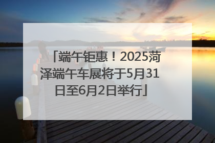 端午钜惠！2025菏泽端午车展将于5月31日至6月2日举行