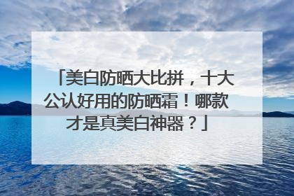美白防晒大比拼，十大公认好用的防晒霜！哪款才是真美白神器？