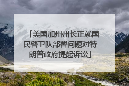 美国加州州长正就国民警卫队部署问题对特朗普政府提起诉讼