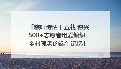 粽叶传情十五载 博兴500+志愿者用爱编织乡村孤老的端午记忆