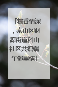 粽香情深，泰山区财源街道科山社区共织端午邻里情