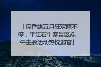 粽香飘五月狂欢嗨不停，平江石牛寨景区端午主题活动热忱迎客