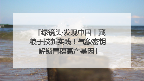 绿镜头·发现中国｜藏粮于技新实践！气象密钥解锁青稞高产基因