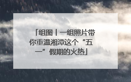 组图丨一组照片带你重温湘潭这个“五一”假期的火热