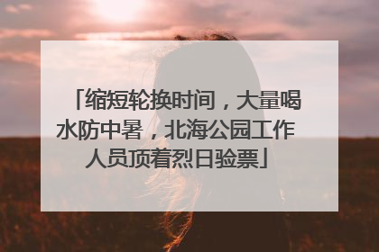 缩短轮换时间，大量喝水防中暑，北海公园工作人员顶着烈日验票