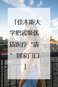佳木斯大学把省级优质医疗“请”到家门口