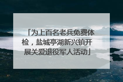 为上百名老兵免费体检，盐城亭湖新兴镇开展关爱退役军人活动