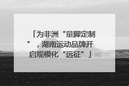 为非洲“量脚定制”，湖南运动品牌开启规模化“远征”