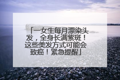 一女生每月漂染头发，全身长满紫斑！这些美发方式可能会致癌！紧急提醒