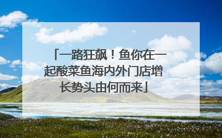 一路狂飙！鱼你在一起酸菜鱼海内外门店增长势头由何而来