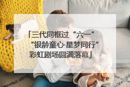 三代同框过“六一” “银龄童心·星梦同行”彩虹剧场圆满落幕