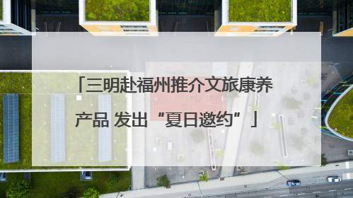 三明赴福州推介文旅康养产品 发出“夏日邀约”