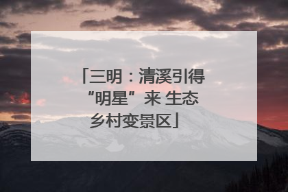 三明：清溪引得“明星”来 生态乡村变景区