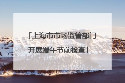 上海市市场监管部门开展端午节前检查