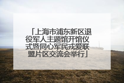 上海市浦东新区退役军人主题馆开馆仪式暨同心军民戎爱联盟片区交流会举行