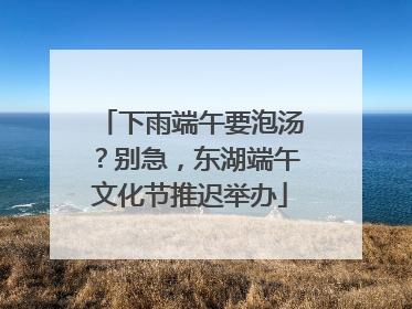 下雨端午要泡汤？别急，东湖端午文化节推迟举办