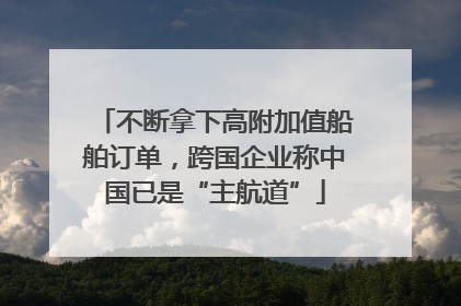 不断拿下高附加值船舶订单，跨国企业称中国已是“主航道”