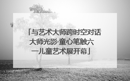 与艺术大师跨时空对话 大师光影·童心笔触六一儿童艺术展开幕