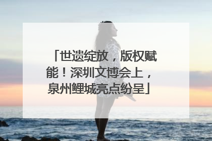 世遗绽放，版权赋能！深圳文博会上，泉州鲤城亮点纷呈